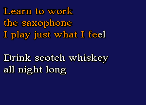 Learn to work
the saxophone
I play just what I feel

Drink scotch whiskey
all night long
