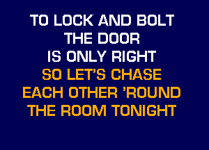 T0 LUCK AND BOLT
THE DOOR
IS ONLY RIGHT
SO LETS CHASE
EACH OTHER WOUND
THE ROOM TONIGHT