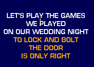 LETSPLAY THE GAMES
WE bLAvED
ON OUR WEDDING NIGHT
TO LOOK AND BOLT
THE DOOR
IS ONLY RIGHT