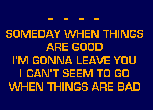 SOMEDAY WHEN THINGS
ARE GOOD
I'M GONNA LEAVE YOU
I CAN'T SEEM TO GO
WHEN THINGS ARE BAD