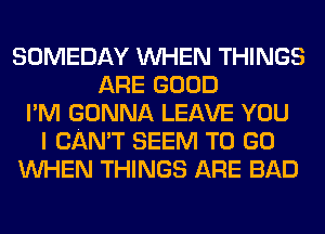 SOMEDAY WHEN THINGS
ARE GOOD
I'M GONNA LEAVE YOU
I CAN'T SEEM TO GO
WHEN THINGS ARE BAD