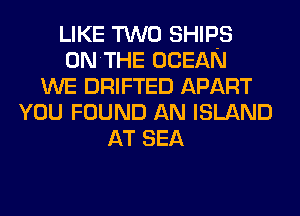 LIKE TWO SHIPS
ONTHE OCEAN
WE DRIFTED APART
YOU FOUND AN ISLAND
AT SEA