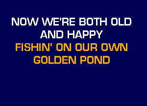 NOW WERE BOTH OLD
AND HAPPY
FISHIN' ON OUR OWN
GOLDEN POND