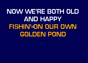 NOW WERE BOTH OLD
AND HAPPY
FISHIN'IION OUR OWN
GOLDEN POND