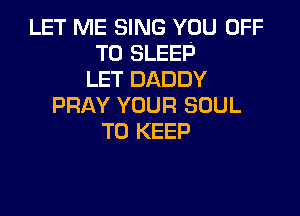 LET ME SING YOU OFF
TO SLEEP
LET DADDY
PRAY YOUR SOUL

TO KEEP