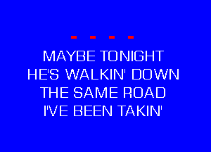 MAYBE TONIGHT
HE'S WALKIN' DOWN
THE SAME ROAD
I'VE BEEN TAKIN'