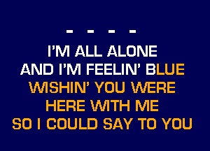 I'M ALL ALONE
AND I'M FEELIM BLUE
VVISHIN' YOU WERE
HERE WITH ME
SO I COULD SAY TO YOU
