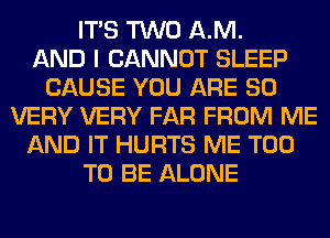 ITS TWO AM.

AND I CANNOT SLEEP
CAUSE YOU ARE SO
VERY VERY FAR FROM ME
AND IT HURTS ME TOO
TO BE ALONE
