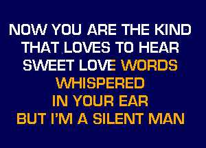 NOW YOU ARE THE KIND
THATLOVES TO HEAR
SWEET LOVE WORDS

VVHISPERED
IN YOUR EAR
BUT I'M A SILENT MAN