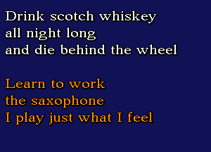 Drink scotch whiskey
all night long
and die behind the Wheel

Learn to work
the saxophone
I play just what I feel
