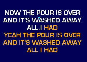 NOW THE POUR IS OVER
AND ITS MSHED AWAY
ALLI HAD
YEAH THE POUR IS OVER
AND ITS WASHED AWAY
ALL I HAD