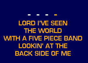 LORD I'VE SEEN
THE WORLD
WITH A FIVE PIECE BAND
LOOKIN' AT THE
BACK SIDE OF ME