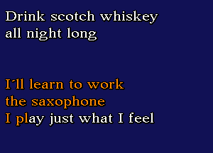 Drink scotch whiskey
all night long

111 learn to work
the saxophone
I play just what I feel