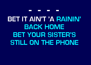 BET IT AIN'T 'A RAINIM
BACK HOME
BET YOUR SISTER'S
STILL ON THE PHONE