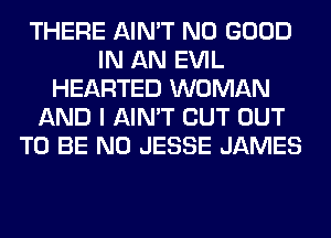 THERE AIN'T NO GOOD
IN AN EVIL
HEARTED WOMAN
AND I AIN'T CUT OUT
TO BE N0 JESSE JAMES