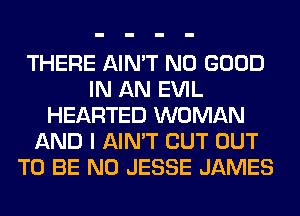 THERE AIN'T NO GOOD
IN AN EVIL
HEARTED WOMAN
AND I AIN'T CUT OUT
TO BE N0 JESSE JAMES