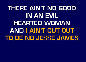 THERE AIN'T NO GOOD
IN AN EVIL
HEARTED WOMAN
AND I AIN'T CUT OUT
TO BE N0 JESSE JAMES