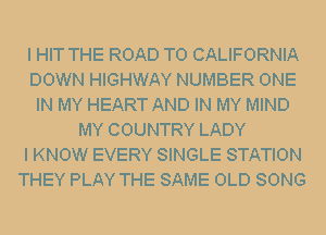 I HIT THE ROAD TO CALIFORNIA
DOWN HIGHWAY NUMBER ONE
IN MY HEART AND IN MY MIND
MY COUNTRY LADY
I KNOW EVERY SINGLE STATION
THEY PLAY THE SAME OLD SONG