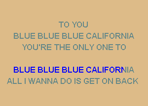 TO YOU
BLUE BLUE BLUE CALIFORNIA
YOU'RE THE ONLY ONE TO

BLUE BLUE BLUE CALIFORNIA
ALL I WANNA D0 IS GET ON BACK