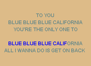 TO YOU
BLUE BLUE BLUE CALIFORNIA
YOU'RE THE ONLY ONE TO

BLUE BLUE BLUE CALIFORNIA
ALL I WANNA D0 IS GET ON BACK