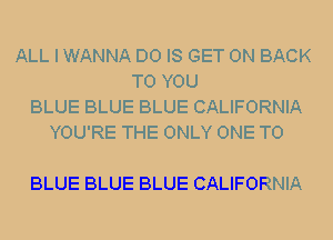 ALL I WANNA D0 IS GET ON BACK
TO YOU
BLUE BLUE BLUE CALIFORNIA
YOU'RE THE ONLY ONE TO

BLUE BLUE BLUE CALIFORNIA