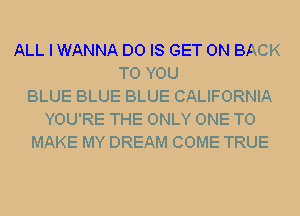 ALL I WANNA D0 IS GET ON BACK
TO YOU
BLUE BLUE BLUE CALIFORNIA
YOU'RE THE ONLY ONE TO
MAKE MY DREAM COME TRUE