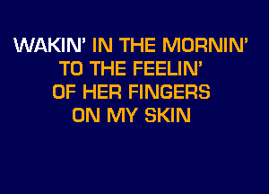 WAKIN' IN THE MORNIM
TO THE FEELIM
OF HER FINGERS
ON MY SKIN