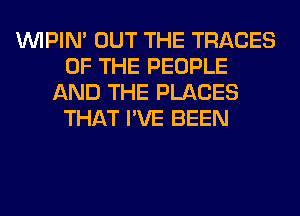 VVIPIN' OUT THE TRACES
OF THE PEOPLE
AND THE PLACES
THAT I'VE BEEN