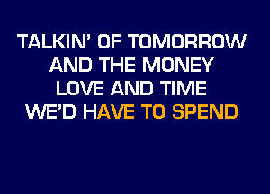TALKIN' 0F TOMORROW
AND THE MONEY
LOVE AND TIME
WE'D HAVE TO SPEND