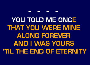 YOU TOLD ME ONCE
THAT YOU WERE MINE
ALONG FOREVER
AND I WAS YOURS
'TIL THE END OF ETERNITY