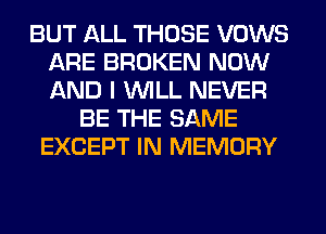 BUT ALL THOSE VOWS
ARE BROKEN NOW
AND I WILL NEVER

BE THE SAME
EXCEPT IN MEMORY