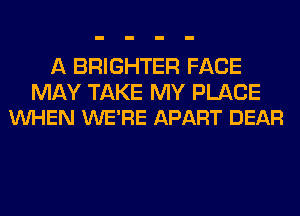 A BRIGHTER FACE

MAY TAKE MY PLACE
VUHEN WE'RE APART DEAR