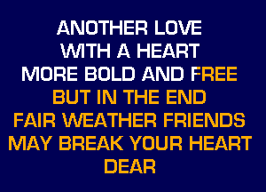 ANOTHER LOVE
WITH A HEART
MORE BOLD AND FREE
BUT IN THE END
FAIR WEATHER FRIENDS
MAY BREAK YOUR HEART
DEAR