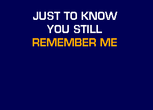 JUST TO KNOW
YOU STILL
REMEMBER ME