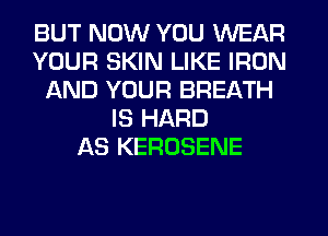 BUT NOW YOU WEAR
YOUR SKIN LIKE IRON
AND YOUR BREATH
IS HARD
AS KEROSENE