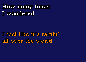 How many times
I wondered

I feel like it's rainin
all over the world