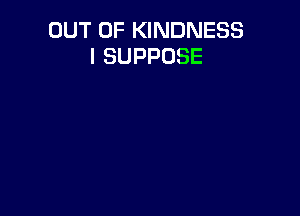 OUT OF KINDNESS
l SUPPOSE