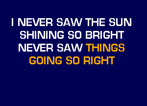 I NEVER SAW THE SUN
SHINING SO BRIGHT
NEVER SAW THINGS

GOING SO RIGHT