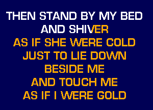 THEN STAND BY MY BED
AND SHIVER
AS IF SHE WERE COLD
JUST TO LIE DOWN
BESIDE ME
AND TOUCH ME
AS IF I WERE GOLD