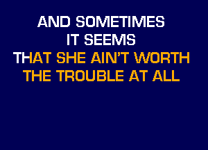 AND SOMETIMES
IT SEEMS
THAT SHE AIN'T WORTH
THE TROUBLE AT ALL