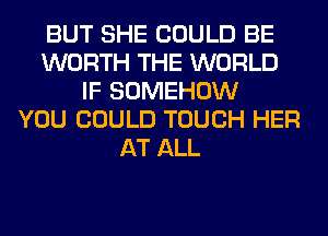 BUT SHE COULD BE
WORTH THE WORLD
IF SOMEHOW
YOU COULD TOUCH HER
AT ALL