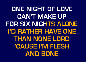 ONE NIGHT OF LOVE
CAN'T MAKE UP
FOR SIX NIGHTS ALONE
I'D RATHER HAVE ONE
THAN NONE LORD
'CAUSE I'M FLESH
AND BONE