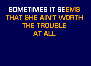 SOMETIMES IT SEEMS
THAT SHE AIN'T WORTH
THE TROUBLE
AT ALL