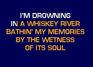 I'M BROWNING
IN A VVHISKEY RIVER
BATHIN' MY MEMORIES
BY THE WETNESS
OF ITS SOUL