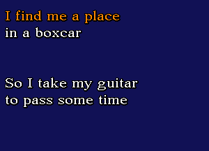 I find me a place
in a boxcar

So I take my guitar
to pass some time