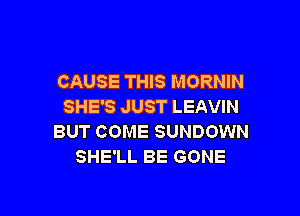 CAUSE THIS MORNIN
SHE'S JUST LEAVIN

BUT COME SUNDOWN
SHE'LL BE GONE