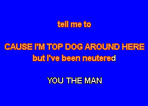 tell me to

CAUSE I'M TOP DOG AROUND HERE

but I've been neutered

YOU THE MAN