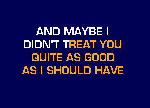 AND MAYBE I
DIDN'T TREAT YOU

QUITE AS GOOD
AS I SHOULD HAVE