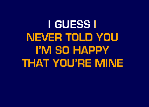 I GUESS I
NEVER TOLD YOU
I'M SO HAPPY

THAT YOU'RE MINE