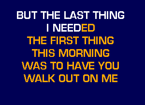 BUT THE LAST THING
I NEEDED
THE FIRST THING
THIS MORNING
WAS TO HAVE YOU
WALK OUT ON ME